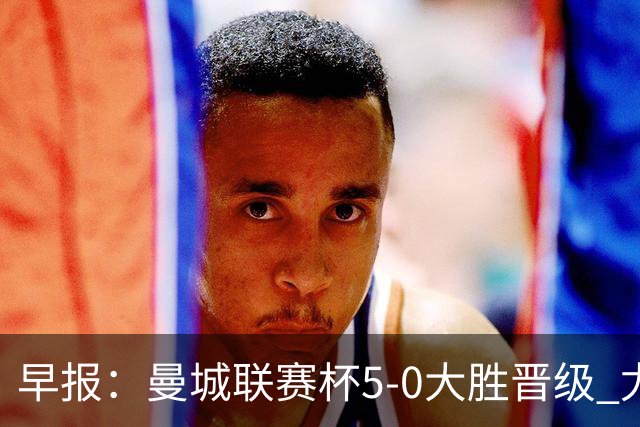 早报：曼城联赛杯5-0大胜晋级 尤文欧联杯5-0开门红